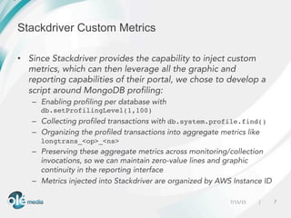77/15/15 	
  |
	
  	
  
Stackdriver Custom Metrics
•  Since Stackdriver provides the capability to inject custom
metrics, which can then leverage all the graphic and
reporting capabilities of their portal, we chose to develop a
script around MongoDB profiling:
–  Enabling profiling per database with
db.setProfilingLevel(1,100)
–  Collecting profiled transactions with db.system.profile.find()
–  Organizing the profiled transactions into aggregate metrics like
longtrans_<op>_<ns>
–  Preserving these aggregate metrics across monitoring/collection
invocations, so we can maintain zero-value lines and graphic
continuity in the reporting interface
–  Metrics injected into Stackdriver are organized by AWS Instance ID
 