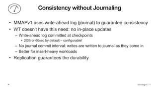 39
Consistency without Journaling
• MMAPv1 uses write-ahead log (journal) to guarantee consistency
• WT doesn't have this need: no in-place updates
– Write-ahead log committed at checkpoints
• 2GB or 60sec by default – configurable!
– No journal commit interval: writes are written to journal as they come in
– Better for insert-heavy workloads
• Replication guarantees the durability
 