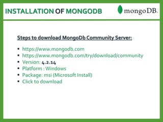 INSTALLATION OF MONGODB
Steps to download MongoDb Community Server:
 https://www.mongodb.com
 https://www.mongodb.com/try/download/community
 Version: 4.2.14
 Platform :Windows
 Package: msi (Microsoft Install)
 Click to download
 