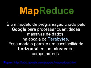 MapReduce
 É um modelo de programação criado pelo
    Google para processar quantidades
           massivas de dados,
        na escala de Terabytes.
  Esse modelo permite um escalabilidade
      horizontal em um cluster de
             computadores.

Paper: http://labs.google.com/papers/mapreduce.html
 
