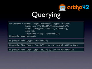 Querying
var person = {name: “Vagmi Mudumbai”, type: ”hacker”
              hacks_on: [“artha42”,”chennaigeeks”],
              uses: [“mongodb”,”rails”,”sinatra”],
              age: 30,
              location: {city: “chennai”}};
db.people.save(person);

db.people.find({type: “hacker”});

db.people.find({uses: “rails”}); // can search within tags

db.people.find({age: {$gt: 25}}); // can do mathematics
 