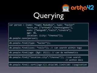 Querying
var person = {name: “Vagmi Mudumbai”, type: ”hacker”
              hacks_on: [“artha42”,”chennaigeeks”],
              uses: [“mongodb”,”rails”,”sinatra”],
              age: 30,
              location: {city: “chennai”}};
db.people.save(person);

db.people.find({type: “hacker”});

db.people.find({uses: “rails”}); // can search within tags

db.people.find({age: {$gt: 25}}); // can do mathematics

db.people.find({“location.city”:”chennai”}); //can search 
                                             // within docs

db.people.find().sort({age:1}).skip(10).limit(10) //pagination
 