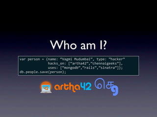Who am I?
var person = {name: “Vagmi Mudumbai”, type: ”hacker”
              hacks_on: [“artha42”,”chennaigeeks”],
              uses: [“mongodb”,”rails”,”sinatra”]};
db.people.save(person);
 