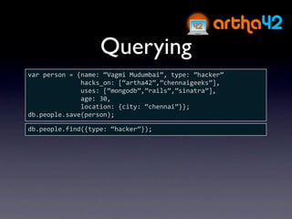 Querying
var person = {name: “Vagmi Mudumbai”, type: ”hacker”
              hacks_on: [“artha42”,”chennaigeeks”],
              uses: [“mongodb”,”rails”,”sinatra”],
              age: 30,
              location: {city: “chennai”}};
db.people.save(person);

db.people.find({type: “hacker”});
 