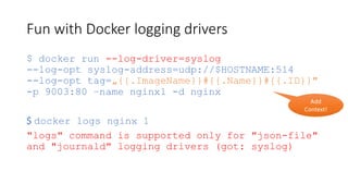 Fun with Docker logging drivers
$ docker run --log-driver=syslog
--log-opt syslog-address=udp://$HOSTNAME:514
--log-opt tag=„{{.ImageName}}#{{.Name}}#{{.ID}}"
-p 9003:80 –name nginx1 -d nginx
$ docker logs nginx 1
"logs" command is supported only for "json-file"
and "journald" logging drivers (got: syslog)
Add
Context!
 