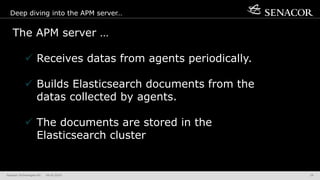 Senacor Technologies AG 04.05.2019 29
Deep diving into the APM server…
The APM server …
 Receives datas from agents periodically.
 Builds Elasticsearch documents from the
datas collected by agents.
 The documents are stored in the
Elasticsearch cluster
 