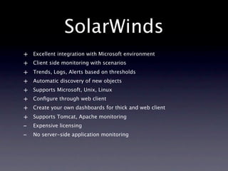 SolarWinds
+   Excellent integration with Microsoft environment
+   Client side monitoring with scenarios
+   Trends, Logs, Alerts based on thresholds
+   Automatic discovery of new objects
+   Supports Microsoft, Unix, Linux
+   Conﬁgure through web client
+   Create your own dashboards for thick and web client
+   Supports Tomcat, Apache monitoring
-   Expensive licensing
-   No server-side application monitoring
 