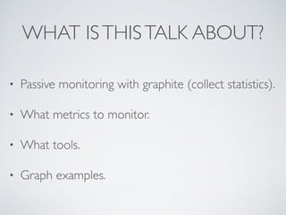 WHAT ISTHISTALK ABOUT?
• Passive monitoring with graphite (collect statistics).
• What metrics to monitor.
• What tools.
• Graph examples.
 