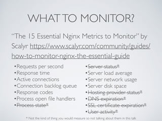 WHATTO MONITOR?
“The 15 Essential Nginx Metrics to Monitor” by
Scalyr https://www.scalyr.com/community/guides/
how-to-monitor-nginx-the-essential-guide
•Requests per second
•Response time
•Active connections
•Connection backlog queue
•Response codes
•Process open ﬁle handlers
•Process state*
•Server status*
•Server load average
•Server network usage
•Server disk space
•Hosting provider status*
•DNS expiration*
•SSL certiﬁcate expiration*
•User activity*
* Not the kind of thing you would measure so not talking about them in this talk
 