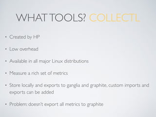 WHATTOOLS? COLLECTL
• Created by HP
• Low overhead
• Available in all major Linux distributions
• Measure a rich set of metrics
• Store locally and exports to ganglia and graphite, custom imports and
exports can be added
• Problem: doesn’t export all metrics to graphite
 