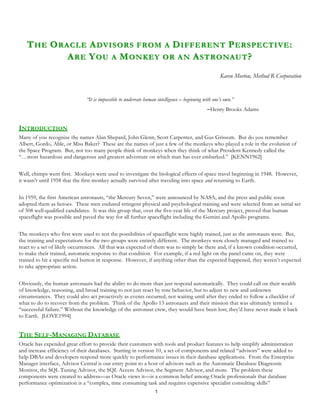 T HE O RACLE A DVISORS FROM A D IFFERENT P ERSPECTIVE :
            A RE Y OU A M ONKEY OR AN A STRONAUT ?
                                                                                                    Karen Morton, Method R Corporation


                              “It is impossible to underrate human intelligence – beginning with one’s own.”
                                                                                               Henry Brooks Adams


INTRODUCTION
Many of you recognize the names Alan Shepard, John Glenn, Scott Carpenter, and Gus Grissom. But do you remember
Albert, Gordo, Able, or Miss Baker? These are the names of just a few of the monkeys who played a role in the evolution of
the Space Program. But, not too many people think of monkeys when they think of what President Kennedy called the
“…most hazardous and dangerous and greatest adventure on which man has ever embarked.” [KENN1962]


Well, chimps went first. Monkeys were used to investigate the biological effects of space travel beginning in 1948. However,
it wasn’t until 1958 that the first monkey actually survived after traveling into space and returning to Earth.


In 1959, the first American astronauts, “the Mercury Seven,” were announced by NASA, and the press and public soon
adopted them as heroes. These men endured stringent physical and psychological training and were selected from an initial set
of 508 well-qualified candidates. It was this group that, over the five-year life of the Mercury project, proved that human
spaceflight was possible and paved the way for all further spaceflight including the Gemini and Apollo programs.


The monkeys who first were used to test the possibilities of spaceflight were highly trained, just as the astronauts were. But,
the training and expectations for the two groups were entirely different. The monkeys were closely managed and trained to
react to a set of likely occurrences. All that was expected of them was to simply be there and, if a known condition occurred,
to make their trained, automatic response to that condition. For example, if a red light on the panel came on, they were
trained to hit a specific red button in response. However, if anything other than the expected happened, they weren’t expected
to take appropriate action.


Obviously, the human astronauts had the ability to do more than just respond automatically. They could call on their wealth
of knowledge, reasoning, and broad training to not just react by rote behavior, but to adjust to new and unknown
circumstances. They could also act proactively as events occurred, not waiting until after they ended to follow a checklist of
what to do to recover from the problem. Think of the Apollo 13 astronauts and their mission that was ultimately termed a
“successful failure.” Without the knowledge of the astronaut crew, they would have been lost; they’d have never made it back
to Earth. [LOVE1994]


THE SELF-MANAGING DATABASE
Oracle has expended great effort to provide their customers with tools and product features to help simplify administration
and increase efficiency of their databases. Starting in version 10, a set of components and related “advisors” were added to
help DBAs and developers respond more quickly to performance issues in their database applications. From the Enterprise
Manager interface, Advisor Central is our entry point to a host of advisors such as the Automatic Database Diagnostic
Monitor, the SQL Tuning Advisor, the SQL Access Advisor, the Segment Advisor, and more. The problem these
components were created to address—as Oracle views it—is a common belief among Oracle professionals that database
performance optimization is a “complex, time consuming task and requires expensive specialist consulting skills”
                                                                  1
 
