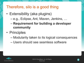 ©2010 CloudBees, Inc. All Rights
Reserved
21©2010 CloudBees, Inc. All Rights
Reserved
Therefore, silo is a good thing
• Extensibility (aka plugins)
– e.g., Eclipse, Ant, Maven, Jenkins, …
– Requirement for building a developer
community
• Principles
– Modularity taken to its logical consequences
– Users should see seamless software
 