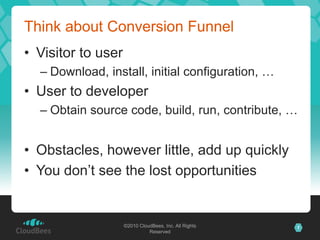 ©2010 CloudBees, Inc. All Rights
Reserved
7©2010 CloudBees, Inc. All Rights
Reserved
Think about Conversion Funnel
• Visitor to user
– Download, install, initial configuration, …
• User to developer
– Obtain source code, build, run, contribute, …
• Obstacles, however little, add up quickly
• You don’t see the lost opportunities
 