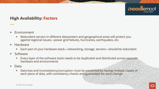 © 2020 Oracle MySQL
High Availability: Factors
 Environment
 Redundant servers in different datacenters and geographical areas will protect you
against regional issues—power grid failures, hurricanes, earthquakes, etc.
 Hardware
 Each part of your hardware stack—networking, storage, servers—should be redundant
 Software
 Every layer of the software stack needs to be duplicated and distributed across separate
hardware and environments
 Data
 Data loss and inconsistency/corruption must be prevented by having multiple copies of
each piece of data, with consistency checks and guarantees for each change
 