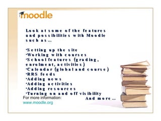 For more information: www.moodle.org Look at some of the features and possibilities with Moodle such as… Setting up the site Working with courses School features (grading, enrolment, activities) Calendar (global and course) RRS feeds Adding news Adding activities Adding resources Turning on and off visibility And more… 