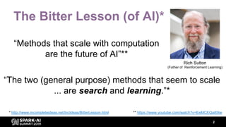 The Bitter Lesson (of AI)*
“Methods that scale with computation
are the future of AI”**
2
** https://www.youtube.com/watch?v=EeMCEQa85tw
Rich Sutton
(Father of Reinforcement Learning)
* http://www.incompleteideas.net/IncIdeas/BitterLesson.html
“The two (general purpose) methods that seem to scale
... are search and learning.”*
 