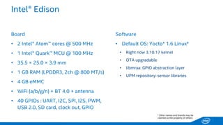 Intel® Edison 
Board 
•2 Intel® Atom™ cores @ 500 MHz 
•1 Intel® Quark™ MCU @ 100 MHz 
•35.5 ×25.0 ×3.9 mm 
•1 GB RAM (LPDDR3, 2ch @ 800 MT/s) 
•4 GB eMMC 
•WiFi(a/b/g/n) +BT 4.0 + antenna 
•40 GPIOs: UART, I2C, SPI, I2S, PWM, USB 2.0, SD card, clock out, GPIO 
Software 
•Default OS: Yocto* 1.6 Linux* 
•Rightnow3.10.17 kernel 
•OTA upgradable 
•libmraa: GPIO abstractionlayer 
•UPM repository: sensorlibraries 
* Other names and brands may be claimed as the property of others.  