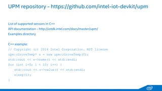 UPM repository -https://github.com/intel-iot-devkit/upm 
List of supported sensors in C++ 
API documentation -http://iotdk.intel.com/docs/master/upm/ 
Examples directory 
C++ example: 
// Copyright (c) 2014 Intel Corporation. MIT license 
upm::GroveTemp* s = new upm::GroveTemp(0); 
std::cout<< s->name() << std::endl; 
for (inti=0; i < 10; i++) { 
std::cout<< s->value() << std::endl; 
sleep(1); 
}  