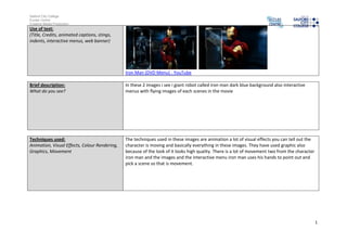 Salford City College
Eccles Centre
Creative Media Production
Use of text:
(Title, Credits, animated captions, stings,
indents, interactive menus, web banner)




                                               Iron Man (DVD Menu) - YouTube

Brief description:                             In these 2 images i see i giant robot called iron man dark blue background also interactive
What do you see?                               menus with flying images of each scenes in the movie




Techniques used:                               The techniques used in these images are animation a lot of visual effects you can tell out the
Animation, Visual Effects, Colour Rendering,   character is moving and basically everything in these images. They have used graphic also
Graphics, Movement                             because of the look of it looks high quality. There is a lot of movement two from the character
                                               iron man and the images and the interactive menu iron man uses his hands to point out and
                                               pick a scene so that is movement.




                                                                                                                                                 1
 