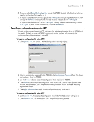 Switch Administration 7-13




         6. If required, select Default Before Applying to reset the WS2000 device to default settings before an
            imported configuration file is applied on it.
         7. To import a file from the FTP server and apply it, click FTP Import. Similarly, to import a file from the TFTP
            server, click TFTP Import. To import a file from a SFTP server and apply it, click SFTP Import.
           To export a file to a server using FTP, click FTP Export. Similarly, to export to a server using TFTP, click
           TFTP Export. To export a file to a server using SFTP, click SFTP Export.

Export/Import configuration settings using HTTP
        To import configuration settings using HTTP, you have to first upload a configuration file to the WS2000 and
        then apply it. Similarly, to export a WS2000’s configuration setting, you have to first generate the
        configuration file and then download it to your PC.

       To import a configuration file using HTTP:
         1. Click Upload A File. The Upload a WS2000 Configuration File dialog displays.




         2. Enter the administrative password for this WS2000 in the Administrator Password field. This allows
            you to upload a file to the WS2000.
         3. Use the Browse button to search for a configuration file to import to the WS2000.
         4. Click Submit to upload/import the configuration file to the WS2000. Once the file is uploaded to the
            WS2000, the Upload a WS2000 Configuration File dialog closes and you are returned to the Config
            Import/Export screen.
         5. Click Apply Uploaded File to apply the new configuration settings to the device.

       To export a configuration file using HTTP
         1. Click Generate File. This creates the configuration file with the WS2000’s current settings on it.
         2. Click Download File. The Download WS2000 Configuration File dialog displays.
 