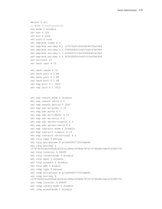 Switch Administration 7-41




delete 5 all
// WLAN 6 configuration
set mode 6 disable
set ess 6 106
set enc 6 none
set auth 6 none
set wep-mcm index 6 1
set wep-mcm enc-key 6 1   c2767fe55c0a564f90f50a3989
set wep-mcm enc-key 6 2   f2464fd56c3a667fa0c53a09b9
set wep-mcm enc-key 6 3   e2565fc57c2a766fb0d52a19a9
set wep-mcm enc-key 6 4   92262fb50c5a061fc0a55a69d9
set mu-inact 10
set kerb user 6 0

set   kerb realm 6 0
set   kerb port 6 1 88
set   kerb port 6 2 88
set   kerb port 6 3 88
set   eap port 6 1 1812
set   eap port 6 2 1812



set eap reauth mode 6 disable
set eap reauth retry 6 2
set eap reauth period 6 3600
set eap adv mu-quiet 6 10
set eap adv mu-tx 6 5
set eap adv mu-timeout 6 10
set eap adv mu-retry 6 2
set eap adv server-timeout 6 5
set eap adv server-retry 6 2
set eap rad-acct mode 6 disable
set eap rad-acct timeout 6 10
set eap rad-acct retry-count 6 2
set tkip type 6 phrase
set tkip enc-phrase 6 a11e00942773343deb84
set tkip enc-key 6
c2767fe55c0a564fa8cd3201b1984a33f986e7872572740a80c6dcff32905735
set tkip interval 6 86400
set tkip rotate-mode 6 disable
set tkip wpa2 6 disable
set tkip preauth 6 disable
set tkip pmk 6 enable
set ccmp type 6 phrase
set ccmp enc-phrase 6 a11e00942773343deb84
set ccmp enc-key 6
c2767fe55c0a564fa8cd3201b1984a33f986e7872572740a80c6dcff32905735
set ccmp interval 6 86400
set ccmp rotate-mode 6 disable
set ccmp mixed-mode 6 disable
 