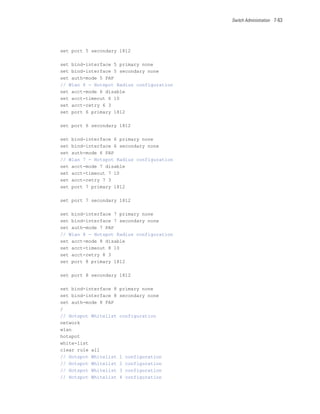 Switch Administration 7-63




set port 5 secondary 1812

set bind-interface 5 primary none
set bind-interface 5 secondary none
set auth-mode 5 PAP
// Wlan 6 - Hotspot Radius configuration
set acct-mode 6 disable
set acct-timeout 6 10
set acct-retry 6 3
set port 6 primary 1812

set port 6 secondary 1812

set bind-interface 6 primary none
set bind-interface 6 secondary none
set auth-mode 6 PAP
// Wlan 7 - Hotspot Radius configuration
set acct-mode 7 disable
set acct-timeout 7 10
set acct-retry 7 3
set port 7 primary 1812

set port 7 secondary 1812

set bind-interface 7 primary none
set bind-interface 7 secondary none
set auth-mode 7 PAP
// Wlan 8 - Hotspot Radius configuration
set acct-mode 8 disable
set acct-timeout 8 10
set acct-retry 8 3
set port 8 primary 1812

set port 8 secondary 1812

set bind-interface 8   primary none
set bind-interface 8   secondary none
set auth-mode 8 PAP
/
// Hotspot Whitelist   configuration
network
wlan
hotspot
white-list
clear rule all
// Hotspot Whitelist   1   configuration
// Hotspot Whitelist   2   configuration
// Hotspot Whitelist   3   configuration
// Hotspot Whitelist   4   configuration
 