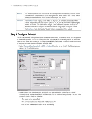2-6 WS2000 Wireless Switch System Reference Guide




           Address       This IP address allows users from outside the subnet (whether from the WAN or from another
                         subnet from the same switch) to access the right subnet. An IP address uses a series of four
                         numbers that are expressed in dot notation, for example, 194.182.1.1.
           Interfaces    The Interfaces field displays which of the six physical LAN ports are associated with the
                         subnet. The possible ports are: P1 (port 1), P2, P3, P4, P5, and P6 (from left to right facing the
                         front of the switch). The administrator assigns a port to a subnet to enable access to the
                         device(s) connected to that port. The administrator can assign a port to only one subnet.
                         The Interfaces field also lists the WLANs that are associated with the subnet.


Step 5: Configure Subnet1
           The WS2000 Network Management System allows the administrator to define and refine the configuration
           of the enabled subnets. Each of six subnets (short for “subnetworks”) can be configured as an identifiably
           separate part of the switch-managed local area network (LAN). Each subnet can include some combination
           of assigned ports and associated wireless LANs (WLANs).
            1. Select [Network Configuration] --> LAN --> Subnet1 from the list on the left. The following screen
               appears for the selected subnet.




            2. Check to make sure that all the ports and WLAN1 are selected for this subnet. WLAN1 should
               automatically be included if the switch and the Access Port are communicating properly. If WLAN1 is not
               present in the list, check the following:
                 • The power to the Access Port
                 • The connections between the switch and the Access Port
                 • The LEDs to make sure that lights are on and flashing
 
