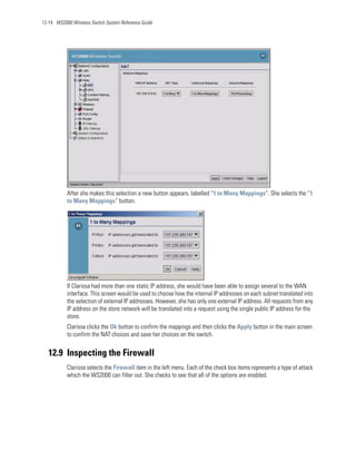 12-14 WS2000 Wireless Switch System Reference Guide




           After she makes this selection a new button appears, labelled “1 to Many Mappings”. She selects the “1
           to Many Mappings“ button.




           If Clarissa had more than one static IP address, she would have been able to assign several to the WAN
           interface. This screen would be used to choose how the internal IP addresses on each subnet translated into
           the selection of external IP addresses. However, she has only one external IP address. All requests from any
           IP address on the store network will be translated into a request using the single public IP address for the
           store.
           Clarissa clicks the Ok button to confirm the mappings and then clicks the Apply button in the main screen
           to confirm the NAT choices and save her choices on the switch.


   12.9 Inspecting the Firewall
           Clarissa selects the Firewall item in the left menu. Each of the check box items represents a type of attack
           which the WS2000 can filter out. She checks to see that all of the options are enabled.
 