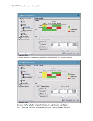 12-56 WS2000 Wireless Switch System Reference Guide




           Similarly, he restricts the marketing and administration subnets in their access to the WAN.




           Leo clicks the Apply button to record his changes. The subnet access is configured.
           Now Leo needs to set up VPN access to the Engineering Annex and test the installation.
 