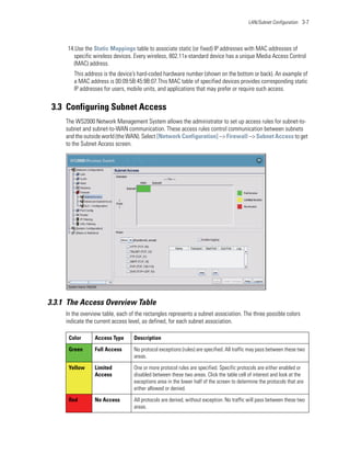 LAN/Subnet Configuration 3-7




     14.Use the Static Mappings table to associate static (or fixed) IP addresses with MAC addresses of
       specific wireless devices. Every wireless, 802.11x-standard device has a unique Media Access Control
       (MAC) address.
        This address is the device’s hard-coded hardware number (shown on the bottom or back). An example of
        a MAC address is 00:09:5B:45:9B:07.This MAC table of specified devices provides corresponding static
        IP addresses for users, mobile units, and applications that may prefer or require such access.


 3.3 Configuring Subnet Access
     The WS2000 Network Management System allows the administrator to set up access rules for subnet-to-
     subnet and subnet-to-WAN communication. These access rules control communication between subnets
     and the outside world (the WAN). Select [Network Configuration] --> Firewall --> Subnet Access to get
     to the Subnet Access screen.




3.3.1 The Access Overview Table
     In the overview table, each of the rectangles represents a subnet association. The three possible colors
     indicate the current access level, as defined, for each subnet association.

      Color      Access Type       Description

      Green      Full Access       No protocol exceptions (rules) are specified. All traffic may pass between these two
                                   areas.

      Yellow     Limited           One or more protocol rules are specified. Specific protocols are either enabled or
                 Access            disabled between these two areas. Click the table cell of interest and look at the
                                   exceptions area in the lower half of the screen to determine the protocols that are
                                   either allowed or denied.

      Red        No Access         All protocols are denied, without exception. No traffic will pass between these two
                                   areas.
 