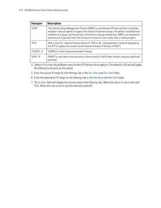 3-18 WS2000 Wireless Switch System Reference Guide




            Transport        Description
            IGMP             The Internet Group Management Protocol (IGMP) is used between IP hosts and their immediate
                             neighbor multicast agents to support the creation of transient groups, the addition and deletion of
                             members of a group, and the periodic confirmation of group membership. IGMP is an asymmetric
                             protocol and is specified here from the point of view of a host, rather than a multicast agent.

            IPV6             IPv6 is short for “Internet Protocol Version 6". IPv6 is the “next generation” protocol designed by
                             the IETF to replace the current version Internet Protocol, IP Version 4 (“IPv4”).

            COMPR_H          COMPR_H is the Compressed Header Protocol.

            RAW_IP           RAW IP is used when communication is done directly to the IP layer without using any additional
                             protocols.
            4. Select a Port from the pulldown menu for this IP Filtering rule to apply to. The default is All and will apply
               the filtering to all ports on the switch.
            5. Enter the source IP range for the filtering rule in the Src Start and Src End fields.
            6. Enter the destination IP range for the filtering rule in the Dst Start and Dst End fields.
            7. The In Use field will display the current state of the filtering rule. When the rule is in use it will read
               YES. When the rule is not in use this field will read NO.
 