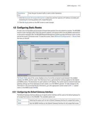 WAN Configuration 4-15




      Translation       Enter the port to which traffic is sent to after translation.
      Port
      7. Click the Forward all unspecified ports to check box and then specify an IP address to enable port
         forwarding for incoming packets with unspecified ports.
      8. Click the Apply button on the NAT screen to save changes.


 4.5 Configuring Static Routes
     A router uses routing tables and protocols to forward data packets from one network to another. The WS2000
     switch’s router manages traffic within the switch’s network, and directs traffic from the WAN to destinations
     on the switch-managed LAN. The WS2000 Network Management System provides the Router screen to view
     and set the router’s connected routes. To view this screen, select [Network Configuration] --> Router from
     the menu on the left.




     The Route Table area of the screen displays a list of currently connected routes between the enabled
     subnets, the WAN, and the router. The information here is generated from settings applied on the Subnet
     and WAN screens. The destination for each subnet is its IP address. The subnet mask (or network mask) and
     gateway settings are those belonging to each subnet, or to the WAN in general. To make changes to the
     information in the Connected Routes information, go to the appropriate subnet screen (LAN --> <subnet
     name> or the WAN screen (WAN)).

4.5.1 Configuring the Default Gateway Interface
     The Default Gateway Interface allows you to specify which interface will be used as the default gateway for
     all unspecified routes on the WS2000. The available options are:
      None                Selecting this option will not set a Default Gateway Interface for unspecified routes.
      WAN                 Sets the WAN interface as the Default Gateway Interface for all unspecified routes.
 