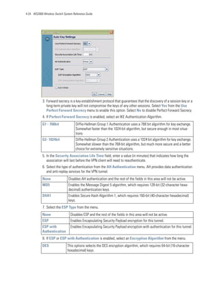 4-24 WS2000 Wireless Switch System Reference Guide




            3. Forward secrecy is a key-establishment protocol that guarantees that the discovery of a session key or a
               long-term private key will not compromise the keys of any other sessions. Select Yes from the Use
               Perfect Forward Secrecy menu to enable this option. Select No to disable Perfect Forward Secrecy.
            4. If Perfect Forward Secrecy is enabled, select an IKE Authentication Algorithm.
            G1 - 768bit              Diffie-Hellman Group 1 Authentication uses a 768 bit algorithm for key exchange.
                                     Somewhat faster than the 1024-bit algorithm, but secure enough in most situa-
                                     tions
            G2- 1024bit              Diffie-Hellman Group 2 Authentication uses a 1024 bit algorithm for key exchange.
                                     Somewhat slower than the 768-bit algorithm, but much more secure and a better
                                     choice for extremely sensitive situations.
            5. In the Security Association Life Time field, enter a value (in minutes) that indicates how long the
               association will last before the VPN client will need to reauthenticate.
            6. Select the type of authentication from the AH Authentication menu. AH provides data authentication
               and anti-replay services for the VPN tunnel.
            None                Disables AH authentication and the rest of the fields in this area will not be active.
            MD5                 Enables the Message Digest 5 algorithm, which requires 128-bit (32-character hexa-
                                decimal) authentication keys.
            SHA1                Enables Secure Hash Algorithm 1, which requires 160-bit (40-character hexadecimal)
                                keys.
            7. Select the ESP Type from the menu.
            None                 Disables ESP and the rest of the fields in this area will not be active.
            ESP                  Enables Encapsulating Security Payload encryption for this tunnel.
            ESP with             Enables Encapsulating Security Payload encryption with authentication for this tunnel.
            Authentication
            8. If ESP or ESP with Authentication is enabled, select an Encryption Algorithm from the menu.
            DES                This options selects the DES encryption algorithm, which requires 64-bit (16-character
                               hexadecimal) keys.
 