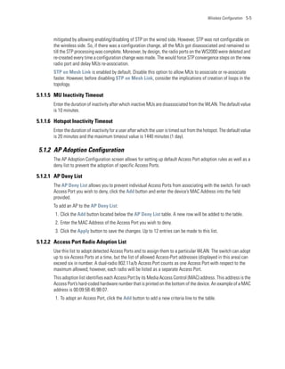 Wireless Configuration 5-5




       mitigated by allowing enabling/disabling of STP on the wired side. However, STP was not configurable on
       the wireless side. So, if there was a configuration change, all the MUs got disassociated and remained so
       till the STP processing was complete. Moreover, by design, the radio ports on the WS2000 were deleted and
       re-created every time a configuration change was made. The would force STP convergence steps on the new
       radio port and delay MUs re-association.
       STP on Mesh Link is enabled by default. Disable this option to allow MUs to associate or re-associate
       faster. However, before disabling STP on Mesh Link, consider the implications of creation of loops in the
       topology.

5.1.1.5 MU Inactivity Timeout
       Enter the duration of inactivity after which inactive MUs are disassociated from the WLAN. The default value
       is 10 minutes.

5.1.1.6 Hotspot Inactivity Timeout
       Enter the duration of inactivity for a user after which the user is timed out from the hotspot. The default value
       is 20 minutes and the maximum timeout value is 1440 minutes (1 day).

5.1.2 AP Adoption Configuration
       The AP Adoption Configuration screen allows for setting up default Access Port adoption rules as well as a
       deny list to prevent the adoption of specific Access Ports.

5.1.2.1 AP Deny List
       The AP Deny List allows you to prevent individual Access Ports from associating with the switch. For each
       Access Port you wish to deny, click the Add button and enter the device’s MAC Address into the field
       provided.
       To add an AP to the AP Deny List:
        1. Click the Add button located below the AP Deny List table. A new row will be added to the table.
        2. Enter the MAC Address of the Access Port you wish to deny.
        3. Click the Apply button to save the changes. Up to 12 entries can be made to this list.

5.1.2.2 Access Port Radio Adoption List
       Use this list to adopt detected Access Ports and to assign them to a particular WLAN. The switch can adopt
       up to six Access Ports at a time, but the list of allowed Access-Port addresses (displayed in this area) can
       exceed six in number. A dual-radio 802.11a/b Access Port counts as one Access Port with respect to the
       maximum allowed; however, each radio will be listed as a separate Access Port.
       This adoption list identifies each Access Port by its Media Access Control (MAC) address. This address is the
       Access Port’s hard-coded hardware number that is printed on the bottom of the device. An example of a MAC
       address is 00:09:5B:45:9B:07.
        1. To adopt an Access Port, click the Add button to add a new criteria line to the table.
 