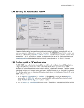 Wireless Configuration 5-9




5.3.1 Selecting the Authentication Method




     The authentication method sets a challenge-response procedure for validating user credentials such as
     username, password, and sometimes, secret-key information. The WS 2000 Wireless Switch provides two
     methods for authenticating users: 802.1x EAP and Kerberos. The administrator can select between these
     two methods. If WLAN security is not an issue, the administrator can decide not to enable authentication
     (No Authentication), because authentication protocols create overhead for the switch’s processor.

5.3.2 Configuring 802.1x EAP Authentication
     The IEEE 802.1x is an authentication standard that ties EAP to both wired and wireless LAN applications.
     EAP provides effective authentication with or without IEEE 802.1x Wired Equivalent Privacy (WEP)
     encryption, or with no encryption at all. EAP supports multiple authentication measures. It requires that the
     site have an authentication (Remote Dial-In User Service, or RADIUS) server on the wired side of the Access
     Port. All other packet types are blocked until the authentication server verifies the client’s identity. To set up
     802.1x EAP authentication:
      1. On the [Network Configuration] --> Wireless --> <WLAN Name> --> <WLAN Name> Security
         screen, select the 802.1x EAP radio button to enable the 802.1x Extensible Authentication Protocol
         (EAP). The 802.1x EAP Configuration button is enabled.
      2. Click the 802.1x EAP Configuration button to display a sub-screen for specific authentication settings.
 