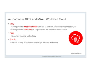 Copyright	©	2017,	Oracle	and/or	its	aﬃliates.	All	rights	reserved.		|	
Autonomous	OLTP	and	Mixed	Workload	Cloud	
•  Easy	
– Conﬁgured	for	Mission	Cri(cal	with	full	Maximum	Availability	Architecture,	or	
– Conﬁgured	for	Low	Cost	on	single	server	for	non-criCcal	workloads	
•  Fast	
– Based	on	Exadata	technology	
•  ElasCc	
– Instant	scaling	of	compute	or	storage	with	no	downCme	
Expected	CY	2018	
 