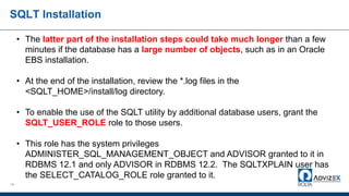 SQLT Installation
19
• The latter part of the installation steps could take much longer than a few
minutes if the database has a large number of objects, such as in an Oracle
EBS installation.
• At the end of the installation, review the *.log files in the
<SQLT_HOME>/install/log directory.
• To enable the use of the SQLT utility by additional database users, grant the
SQLT_USER_ROLE role to those users.
• This role has the system privileges
ADMINISTER_SQL_MANAGEMENT_OBJECT and ADVISOR granted to it in
RDBMS 12.1 and only ADVISOR in RDBMS 12.2. The SQLTXPLAIN user has
the SELECT_CATALOG_ROLE role granted to it.
 