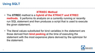 Using SQLT
29
XTRXEC Method
• The XTREC method is a hybrid of the XTRACT and XTREC
methods. It performs its analysis on a currently running or recently
run SQL statement and then produces a script that is used to execute
the given statement.
• The literal values substituted for bind variables in the statement are
those derived from bind peeking at the time of executing the
statement with the most expensive plans derived by the optimizer for
the statement.
 