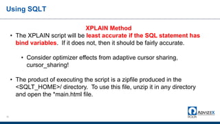 Using SQLT
32
XPLAIN Method
• The XPLAIN script will be least accurate if the SQL statement has
bind variables. If it does not, then it should be fairly accurate.
• Consider optimizer effects from adaptive cursor sharing,
cursor_sharing!
• The product of executing the script is a zipfile produced in the
<SQLT_HOME>/ directory. To use this file, unzip it in any directory
and open the *main.html file.
 