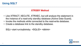 Using SQLT
45
XTRSBY Method
• Like XTRACT, XECUTE, XTRXEC, but will analyze the statement in
the instance of a read-only standby database (Active Data Guard).
• Invoke the methods while connected to the read-write database.
• Create a database link to the standby database.
SQL> start run/sqltxtrsby <SQLID> <dblink>
 