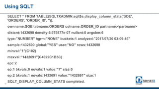 49
SELECT * FROM TABLE(SQLTXADMIN.sqlt$s.display_column_stats('SOE',
'ORDERS', 'ORDER_ID', ''));
ownname:SOE tabname:ORDERS colname:ORDER_ID partname:<partname>
distcnt:1432690 density:6.979877e-07 nullcnt:0 avgclen:6
type:"NUMBER" hgrm:"NONE" buckets:1 analyzed:"2017/07/20 03:09:46"
sample:1432690 global:"YES" user:"NO" rows:1432690
minval:"1"(C102)
maxval:"1432691"(C4022C1B5C)
epc:2
ep:1 bkvals:0 novals:1 value:"1" size:0
ep:2 bkvals:1 novals:1432691 value:"1432691" size:1
SQLT_DISPLAY_COLUMN_STATS completed.
Using SQLT
 