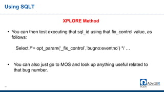 Using SQLT
54
XPLORE Method
• You can then test executing that sql_id using that fix_control value, as
follows:
Select /*+ opt_param(‘_fix_control’,’bugno:eventno’) */ …
• You can also just go to MOS and look up anything useful related to
that bug number.
 