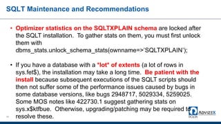 SQLT Maintenance and Recommendations
58
• Optimizer statistics on the SQLTXPLAIN schema are locked after
the SQLT installation. To gather stats on them, you must first unlock
them with
dbms_stats.unlock_schema_stats(ownname=>’SQLTXPLAIN’);
• If you have a database with a *lot* of extents (a lot of rows in
sys.fet$), the installation may take a long time. Be patient with the
install because subsequent executions of the SQLT scripts should
then not suffer some of the performance issues caused by bugs in
some database versions, like bugs 2948717, 5029334, 5259025.
Some MOS notes like 422730.1 suggest gathering stats on
sys.x$ktfbue. Otherwise, upgrading/patching may be required to
resolve these.
 