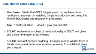 SQL Health Check (SQLHC)
61
• Your boss: “Yeah, that SQLT thing is great, but we have these
restrictions, you see, on installing things in production and doing this
kind of SQL testing and research in production.”
• You: “Point well taken. Behold, I give you SQLHC.”
• SQLHC implements a subset of the functionality of SQLT and gives
you a nice html report of its findings.
• SQLHC does not execute anything. It simply queries what is there in
the dictionary and performance views pertaining to a sqlid and gives
you a report.
 