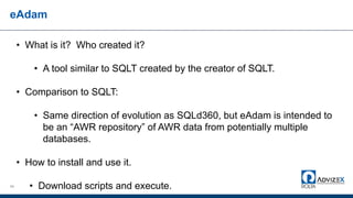 eAdam
66
• What is it? Who created it?
• A tool similar to SQLT created by the creator of SQLT.
• Comparison to SQLT:
• Same direction of evolution as SQLd360, but eAdam is intended to
be an “AWR repository” of AWR data from potentially multiple
databases.
• How to install and use it.
• Download scripts and execute.
 
