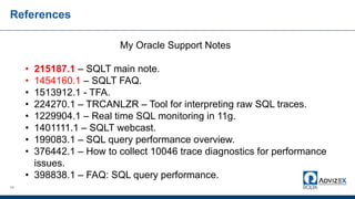References
68
My Oracle Support Notes
• 215187.1 – SQLT main note.
• 1454160.1 – SQLT FAQ.
• 1513912.1 - TFA.
• 224270.1 – TRCANLZR – Tool for interpreting raw SQL traces.
• 1229904.1 – Real time SQL monitoring in 11g.
• 1401111.1 – SQLT webcast.
• 199083.1 – SQL query performance overview.
• 376442.1 – How to collect 10046 trace diagnostics for performance
issues.
• 398838.1 – FAQ: SQL query performance.
 