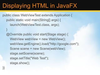 Displaying HTML in JavaFX public class WebViewTest extends Application { public static void main(String[] args) { launch(WebViewTest.class, args); } @Override public void start(Stage stage) { WebView webView = new WebView(); webView.getEngine().load(&quot;http://google.com&quot;); Scene scene = new Scene(webView); stage.setScene(scene); stage.setTitle(&quot;Web Test&quot;); stage.show(); }} 