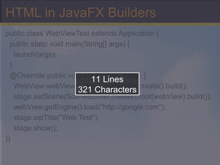 HTML in JavaFX Builders public class WebViewTest extends Application { public static void main(String[] args) { launch(args); } @Override public void start(Stage stage) { WebView webView = WebViewBuilder.create().build(); stage.setScene(SceneBuilder.create().root(webView).build()); webView.getEngine().load(&quot;http://google.com&quot;); stage.setTitle(&quot;Web Test&quot;); stage.show(); }} 11 Lines 321 Characters 