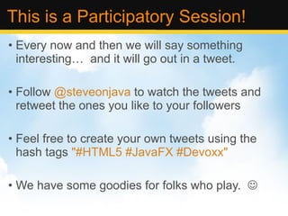This is a Participatory Session! Every now and then we will say something interesting…  and it will go out in a tweet. Follow  @steveonjava  to watch the tweets and retweet the ones you like to your followers Feel free to create your own tweets using the hash tags  &quot;#HTML5 #JavaFX #Devoxx&quot; We have some goodies for folks who play.   