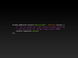 window.addEventListener("devicelight", function (event) {
// The lux values for "dim" typically begin below 50,
// and the values for "bright" begin above 10000
console.log(event.value);
});
 